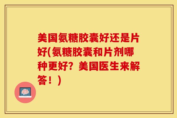 美国氨糖胶囊好还是片好(氨糖胶囊和片剂哪种更好？美国医生来解答！)