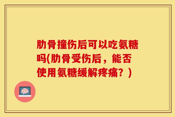 肋骨撞伤后可以吃氨糖吗(肋骨受伤后，能否使用氨糖缓解？)
