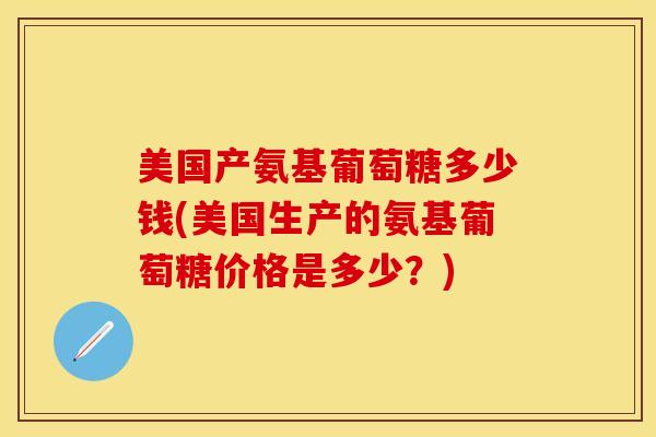 美国产氨基葡萄糖多少钱(美国生产的氨基葡萄糖价格是多少？)