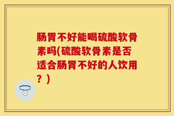 肠胃不好能喝硫酸软骨素吗(硫酸软骨素是否适合肠胃不好的人饮用？)