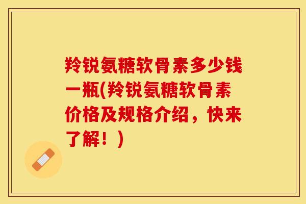 羚锐氨糖软骨素多少钱一瓶(羚锐氨糖软骨素价格及规格介绍，快来了解！)