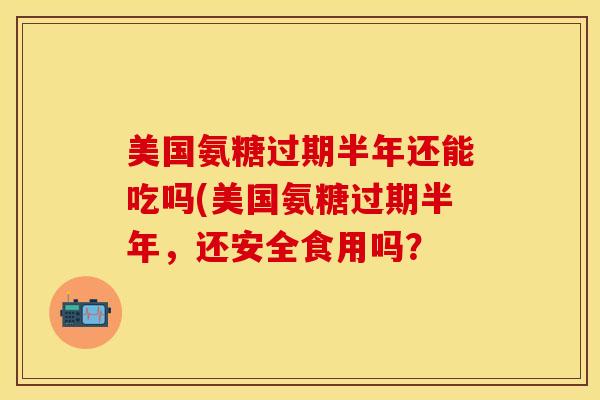 美国氨糖过期半年还能吃吗(美国氨糖过期半年,还安全食用吗? 美国氨糖过期半年还能吃吗(美国氨糖过期半年,还安全食用吗?