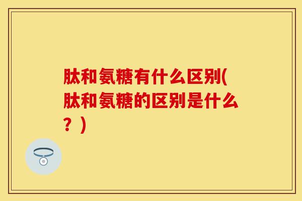肽和氨糖有什么区别(肽和氨糖的区别是什么？)