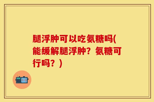 腿浮肿可以吃氨糖吗(能缓解腿浮肿？氨糖可行吗？)