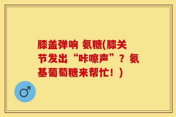膝盖弹响 氨糖(膝关节发出“咔嚓声”？氨基葡萄糖来帮忙！)