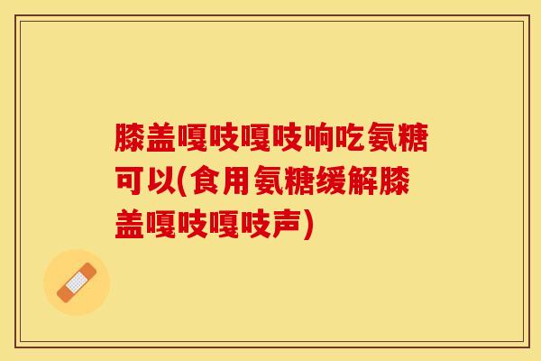 膝盖嘎吱嘎吱响吃氨糖可以(食用氨糖缓解膝盖嘎吱嘎吱声)