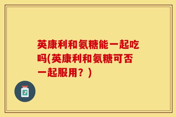 英康利和氨糖能一起吃吗(英康利和氨糖可否一起服用？)