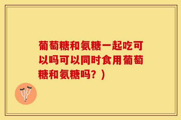 葡萄糖和氨糖一起吃可以吗可以同时食用葡萄糖和氨糖吗？)