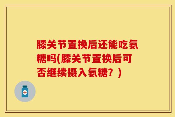 膝关节置换后还能吃氨糖吗(膝关节置换后可否继续摄入氨糖？)