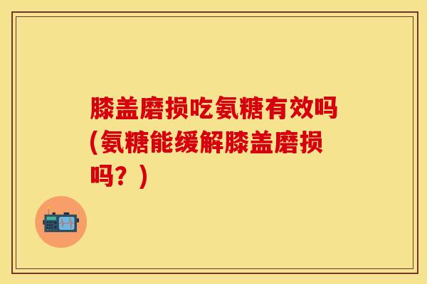 膝盖磨损吃氨糖有效吗(氨糖能缓解膝盖磨损吗?) 膝盖磨损吃氨糖有效吗(氨糖能缓解膝盖磨损吗?)