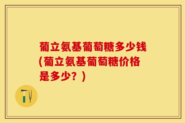 葡立氨基葡萄糖多少钱(葡立氨基葡萄糖价格是多少？)