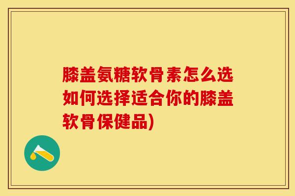膝盖氨糖软骨素怎么选如何选择适合你的膝盖软骨保健品)