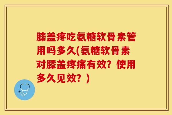 膝盖疼吃氨糖软骨素管用吗多久(氨糖软骨素对膝盖疼痛有效？使用多久见效？)