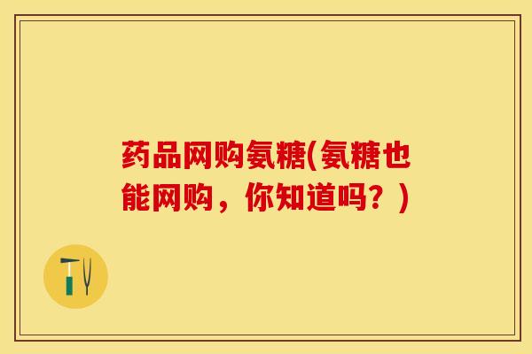 药品网购氨糖(氨糖也能网购，你知道吗？)