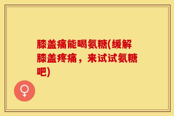 膝盖痛能喝氨糖(缓解膝盖疼痛，来试试氨糖吧)