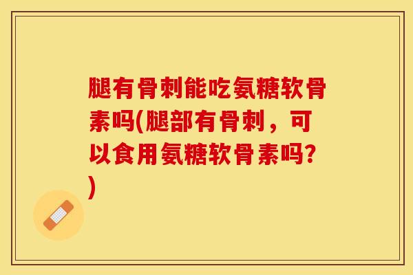 腿有骨刺能吃氨糖软骨素吗(腿部有骨刺，可以食用氨糖软骨素吗？)