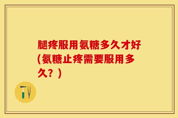 腿疼服用氨糖多久才好(氨糖止疼需要服用多久？)