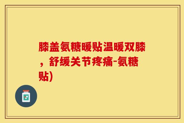 膝盖氨糖暖贴温暖双膝，舒缓关节疼痛-氨糖贴)