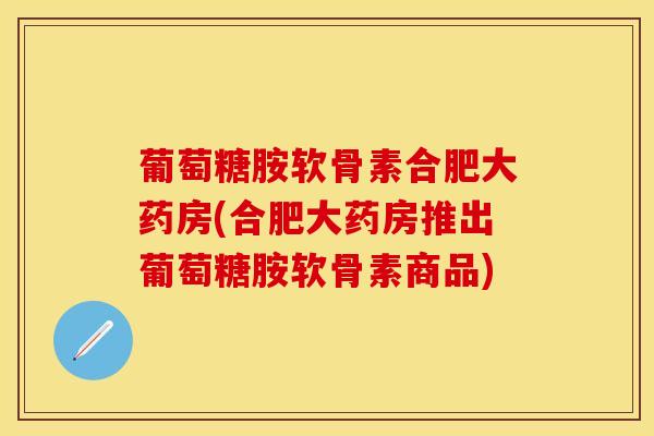 葡萄糖胺软骨素合肥大药房(合肥大药房推出葡萄糖胺软骨素商品)