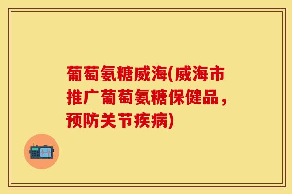 葡萄氨糖威海(威海市推广葡萄氨糖保健品，预防关节疾病)
