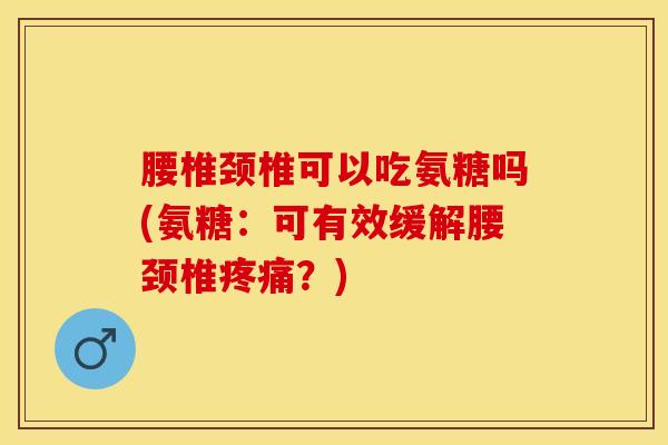 腰椎颈椎可以吃氨糖吗(氨糖：可有效缓解腰颈椎疼痛？)