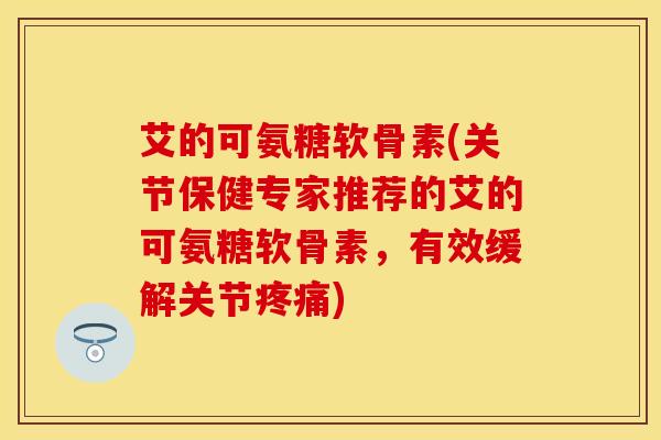 艾的可氨糖软骨素(关节保健专家推荐的艾的可氨糖软骨素，有效缓解关节疼痛)