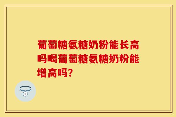 葡萄糖氨糖奶粉能长高吗喝葡萄糖氨糖奶粉能增高吗？