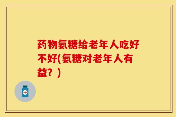 药物氨糖给老年人吃好不好(氨糖对老年人有益？)