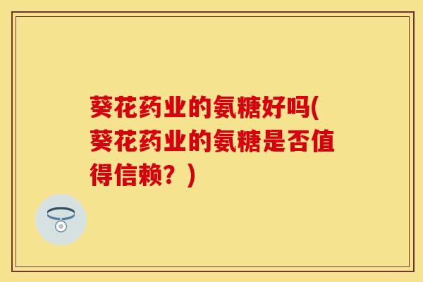 葵花药业的氨糖好吗(葵花药业的氨糖是否值得信赖？)