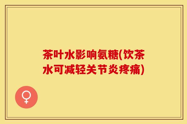 茶叶水影响氨糖(饮茶水可减轻关节炎疼痛)