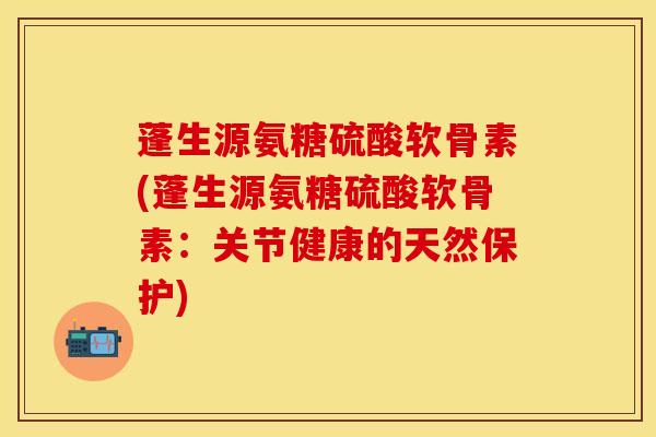 蓬生源氨糖硫酸软骨素(蓬生源氨糖硫酸软骨素：关节健康的天然保护)