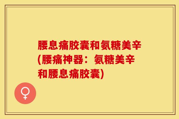 腰息痛胶囊和氨糖美辛(腰痛神器：氨糖美辛和腰息痛胶囊)