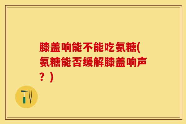 膝盖响能不能吃氨糖(氨糖能否缓解膝盖响声？)