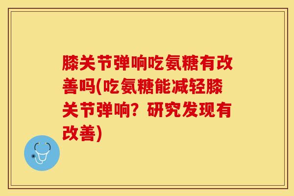 膝关节弹响吃氨糖有改善吗(吃氨糖能减轻膝关节弹响？研究发现有改善)