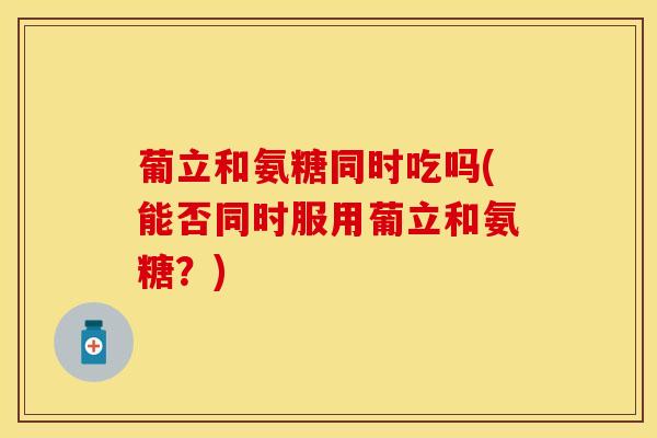 葡立和氨糖同时吃吗(能否同时服用葡立和氨糖？)