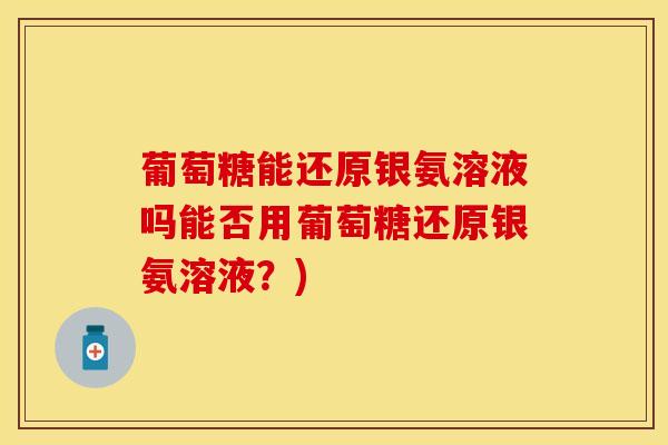 葡萄糖能还原银氨溶液吗能否用葡萄糖还原银氨溶液？)