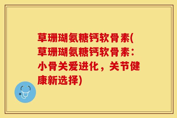 草珊瑚氨糖钙软骨素(草珊瑚氨糖钙软骨素：小骨关爱进化，关节健康新选择)