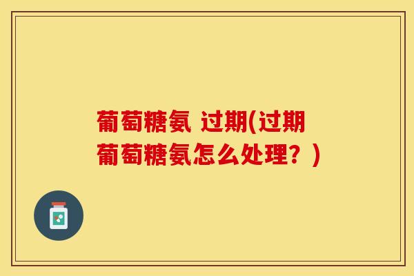 葡萄糖氨 过期(过期葡萄糖氨怎么处理？)