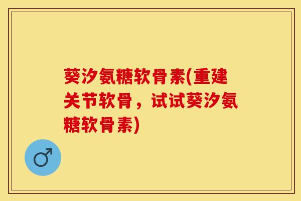 葵汐氨糖软骨素(重建关节软骨，试试葵汐氨糖软骨素)
