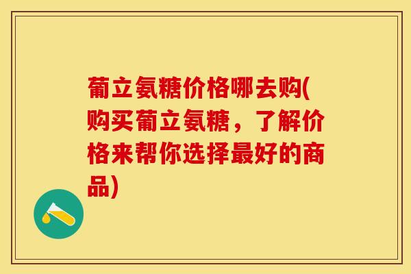葡立氨糖价格哪去购(购买葡立氨糖，了解价格来帮你选择最好的商品)