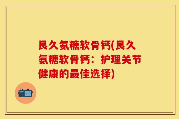 艮久氨糖软骨钙(艮久氨糖软骨钙：护理关节健康的最佳选择)