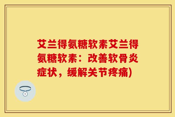 艾兰得氨糖软素艾兰得氨糖软素：改善软骨炎症状，缓解关节疼痛)