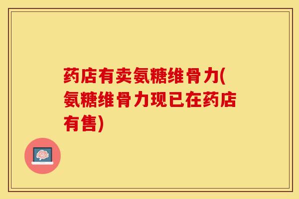 药店有卖氨糖维骨力(氨糖维骨力现已在药店有售)