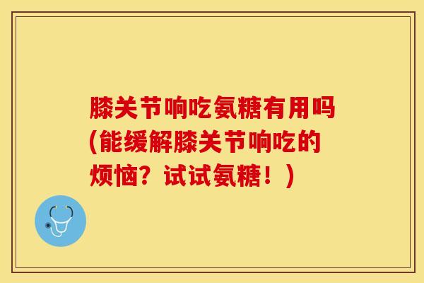 膝关节响吃氨糖有用吗(能缓解膝关节响吃的烦恼？试试氨糖！)