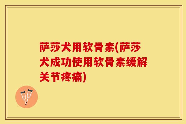 萨莎犬用软骨素(萨莎犬成功使用软骨素缓解关节疼痛)