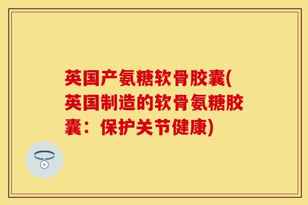 英国产氨糖软骨胶囊(英国制造的软骨氨糖胶囊：保护关节健康)