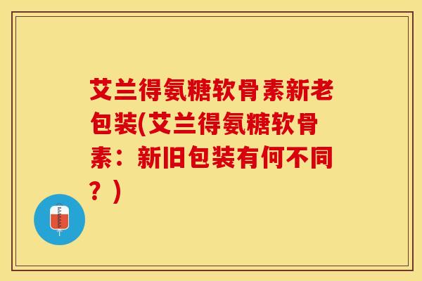 艾兰得氨糖软骨素新老包装(艾兰得氨糖软骨素：新旧包装有何不同？)
