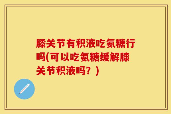 膝关节有积液吃氨糖行吗(可以吃氨糖缓解膝关节积液吗？)