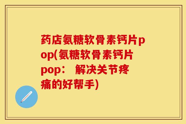 药店氨糖软骨素钙片pop(氨糖软骨素钙片pop： 解决关节疼痛的好帮手)