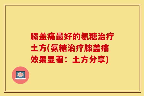 膝盖痛好的氨糖土方(氨糖膝盖痛效果显著：土方分享)